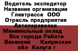 Водитель-экспедитор › Название организации ­ Главтрасса, ООО › Отрасль предприятия ­ Автоперевозки › Минимальный оклад ­ 1 - Все города Работа » Вакансии   . Калужская обл.,Калуга г.